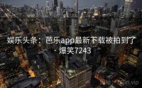娱乐头条：芭乐app最新下载被拍到了 · 爆笑7243