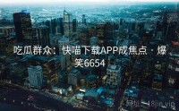 吃瓜群众：快喵下载APP成焦点 · 爆笑6654