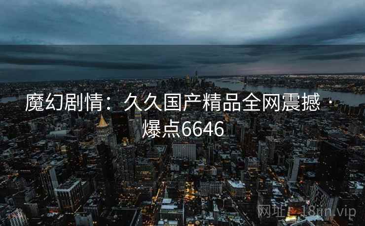 魔幻剧情:久久国产精品全网震撼 · 爆点6646 魔幻剧情:久久国产精品全网震撼 · 爆点6646