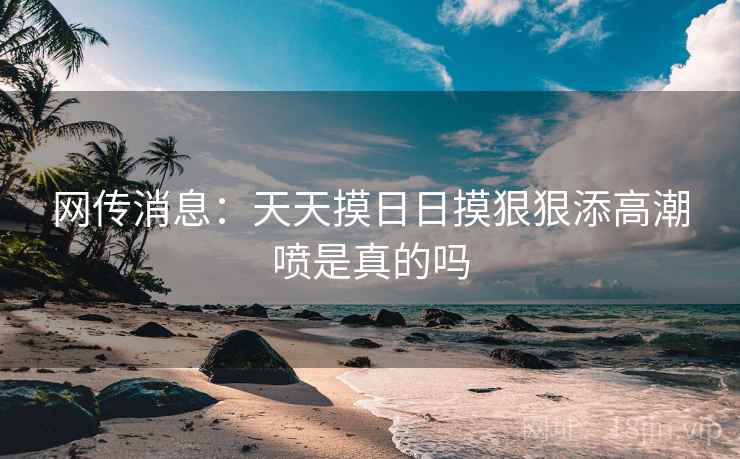 网传消息：天天摸日日摸狠狠添高潮喷是真的吗