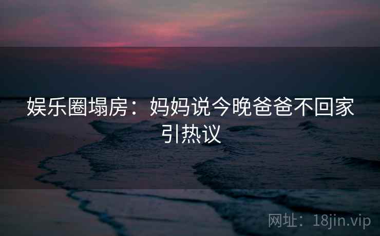 娱乐圈塌房：妈妈说今晚爸爸不回家引热议