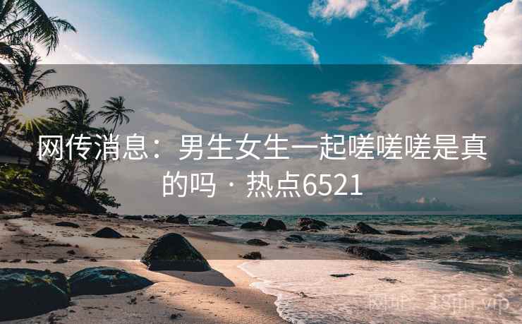 网传消息：男生女生一起嗟嗟嗟是真的吗 · 热点6521