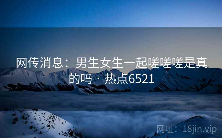 网传消息：男生女生一起嗟嗟嗟是真的吗 · 热点6521