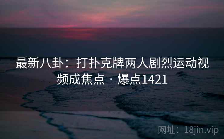 最新八卦：打扑克牌两人剧烈运动视频成焦点 · 爆点1421