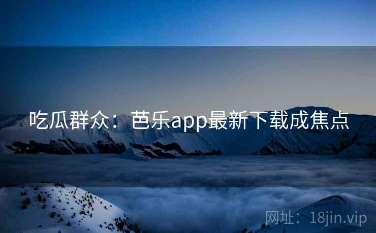 吃瓜群众：芭乐app最新下载成焦点